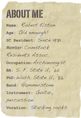 About me
Name: Robert Elston    Age: Old enough!SC Resident: Since 1971
Member: Comstock Residents Assoc.
Occupation:Archaeoogist
BA: S. F. State U, ’65
PhD:Wash. State U, ’86Band: Hammerstone Instrument: Guitar, percussion
Vocation: Stacking rocks